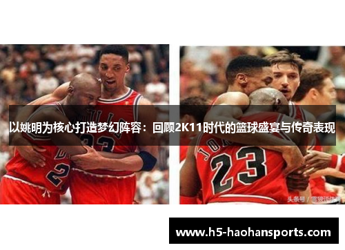 以姚明为核心打造梦幻阵容：回顾2K11时代的篮球盛宴与传奇表现